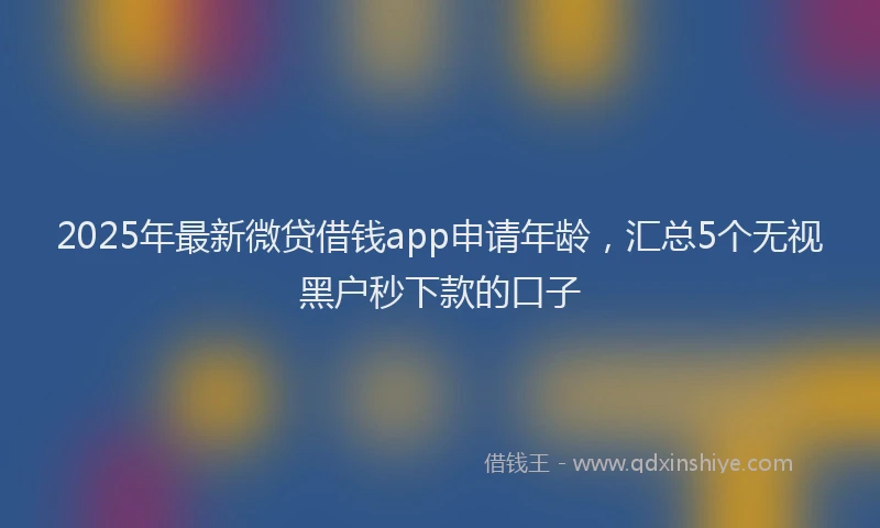 2025年最新微贷借钱app申请年龄，汇总5个无视黑户秒下款的口子
