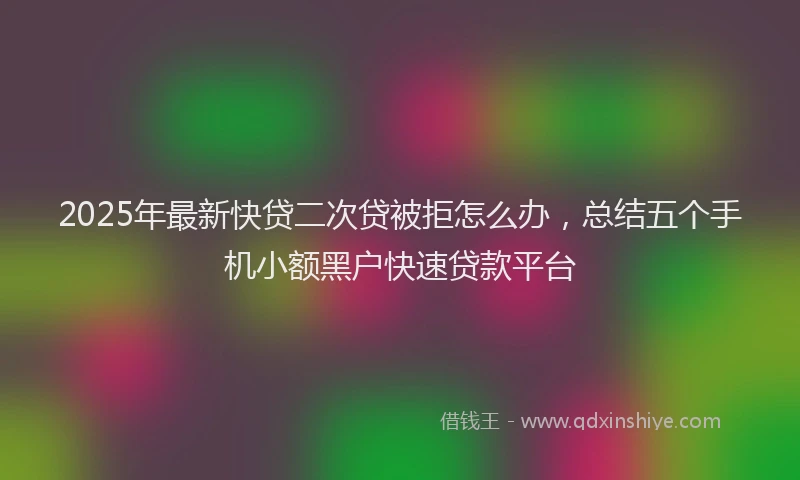 2025年最新快贷二次贷被拒怎么办，总结五个手机小额黑户快速贷款平台