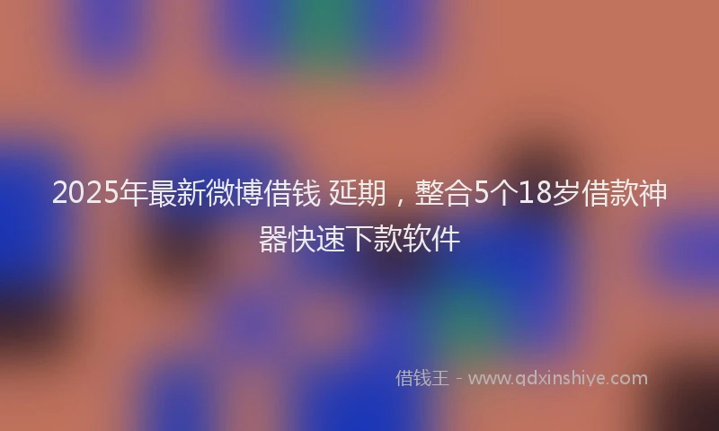 2025年最新微博借钱 延期，整合5个18岁借款神器快速下款软件