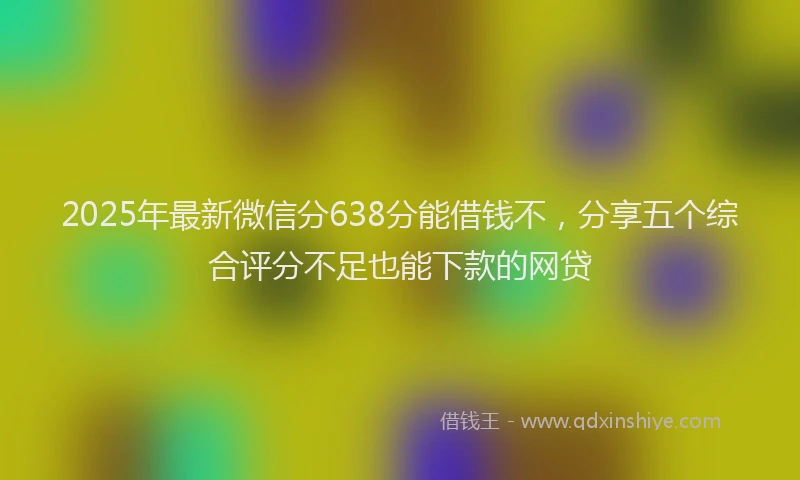 2025年最新微信分638分能借钱不，分享五个综合评分不足也能下款的网贷