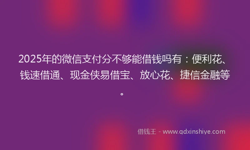 2025年的微信支付分不够能借钱吗有：便利花、钱速借通、现金侠易借宝、放心花、捷信金融等。