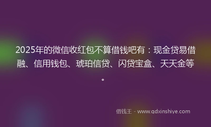 2025年的微信收红包不算借钱吧有：现金贷易借融、信用钱包、琥珀信贷、闪贷宝盒、天天金等。