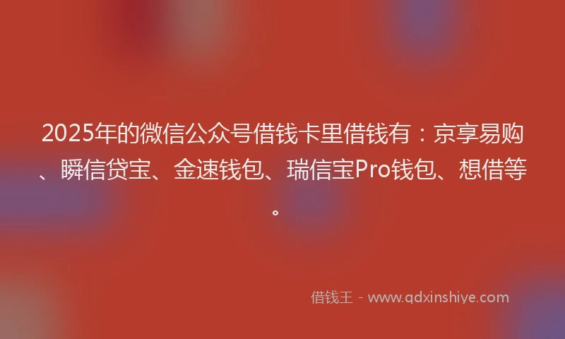 2025年的微信公众号借钱卡里借钱有：京享易购、瞬信贷宝、金速钱包、瑞信宝Pro钱包、想借等。