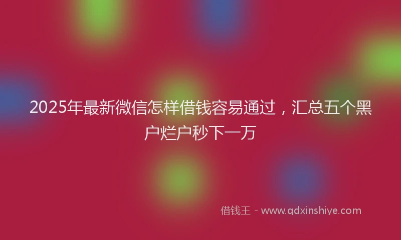 2025年最新微信怎样借钱容易通过，汇总五个黑户烂户秒下一万