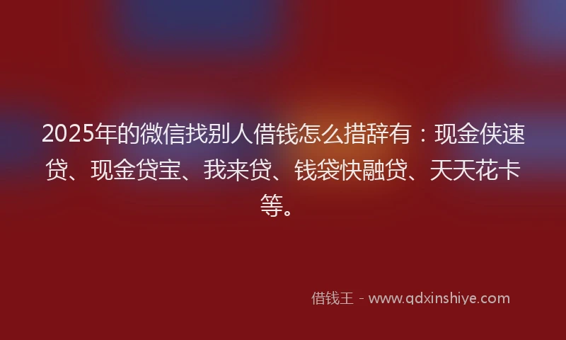 2025年的微信找别人借钱怎么措辞有：现金侠速贷、现金贷宝、我来贷、钱袋快融贷、天天花卡等。