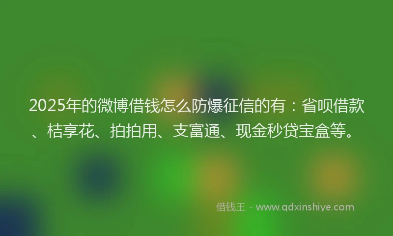 2025年的微博借钱怎么防爆征信的有：省呗借款、桔享花、拍拍用、支富通、现金秒贷宝盒等。