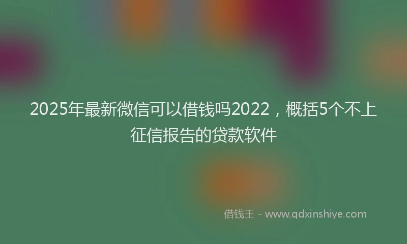 2025年最新微信可以借钱吗2022，概括5个不上征信报告的贷款软件