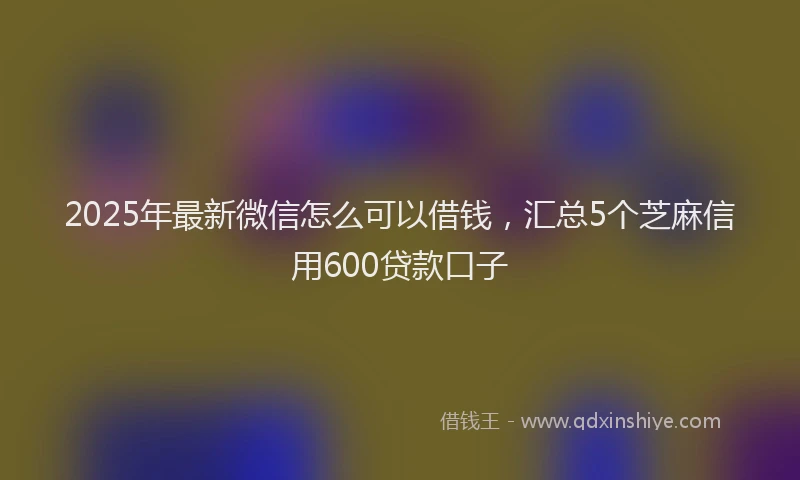 2025年最新微信怎么可以借钱，汇总5个芝麻信用600贷款口子