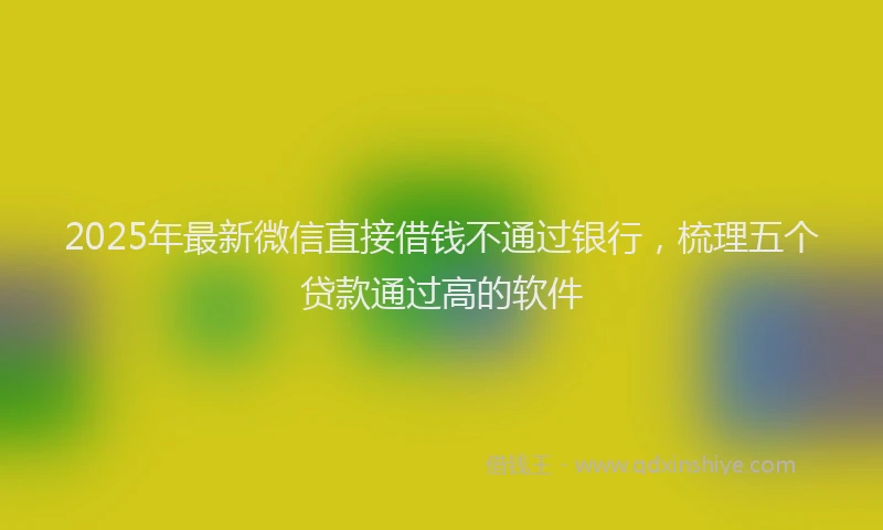 2025年最新微信直接借钱不通过银行，梳理五个贷款通过高的软件