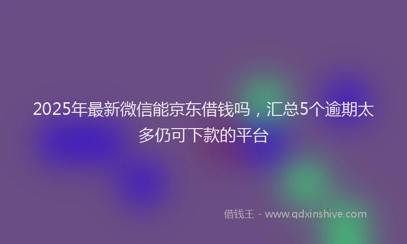 2025年最新微信能京东借钱吗，汇总5个逾期太多仍可下款的平台