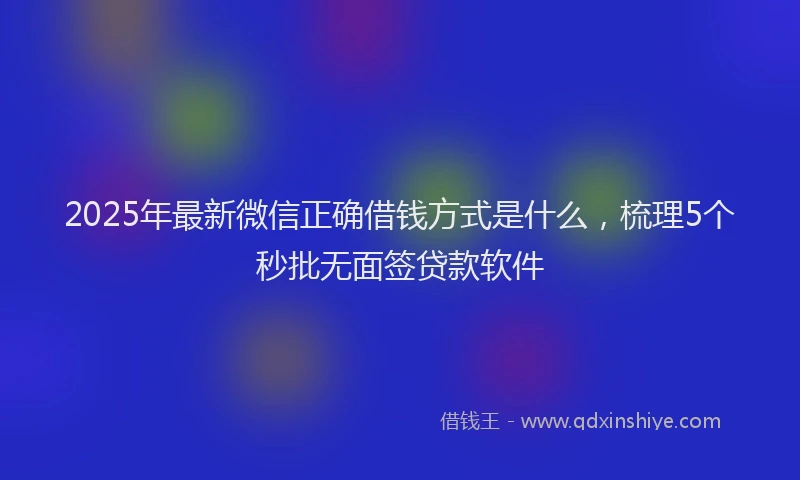 2025年最新微信正确借钱方式是什么，梳理5个秒批无面签贷款软件