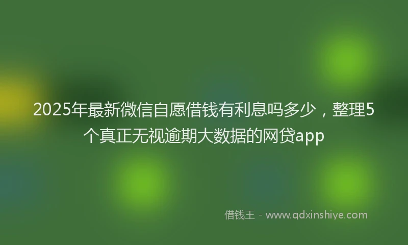 2025年最新微信自愿借钱有利息吗多少，整理5个真正无视逾期大数据的网贷app