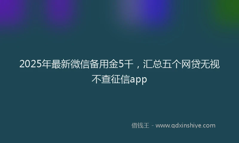 2025年最新微信备用金5千，汇总五个网贷无视不查征信app