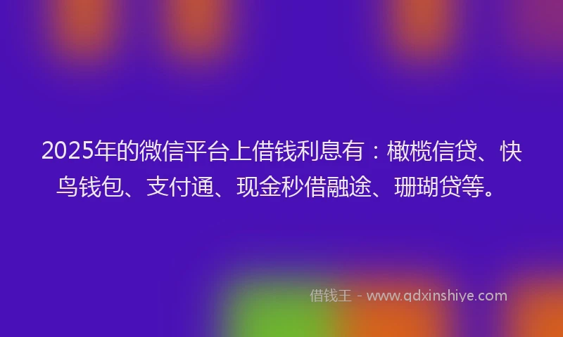 2025年的微信平台上借钱利息有：橄榄信贷、快鸟钱包、支付通、现金秒借融途、珊瑚贷等。