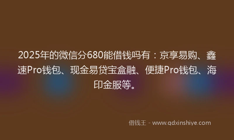 2025年的微信分680能借钱吗有：京享易购、鑫速Pro钱包、现金易贷宝盒融、便捷Pro钱包、海印金服等。