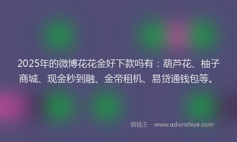 2025年的微博花花金好下款吗有：葫芦花、柚子商城、现金秒到融、金帝租机、易贷通钱包等。