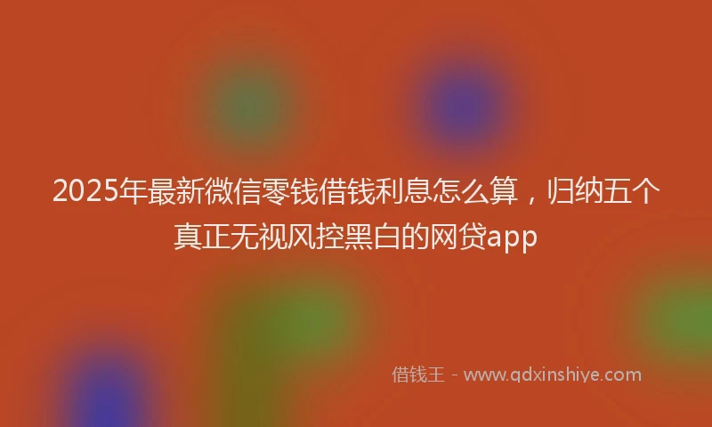 2025年最新微信零钱借钱利息怎么算，归纳五个真正无视风控黑白的网贷app
