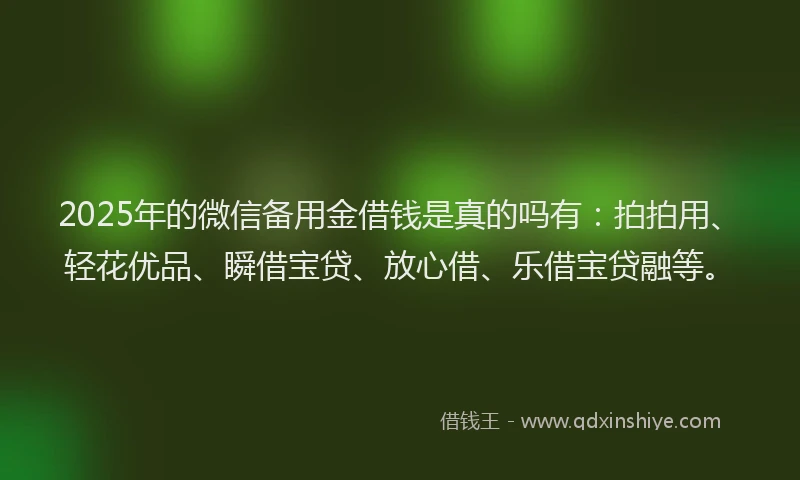 2025年的微信备用金借钱是真的吗有：拍拍用、轻花优品、瞬借宝贷、放心借、乐借宝贷融等。