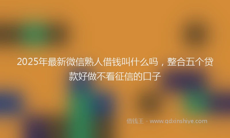 2025年最新微信熟人借钱叫什么吗，整合五个贷款好做不看征信的口子