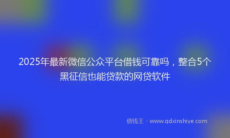 2025年最新微信公众平台借钱可靠吗，整合5个黑征信也能贷款的网贷软件