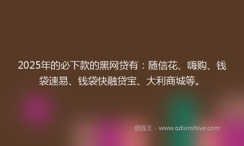 2025年的必下款的黑网贷有：随信花、嗨购、钱袋速易、钱袋快融贷宝、大利商城等。