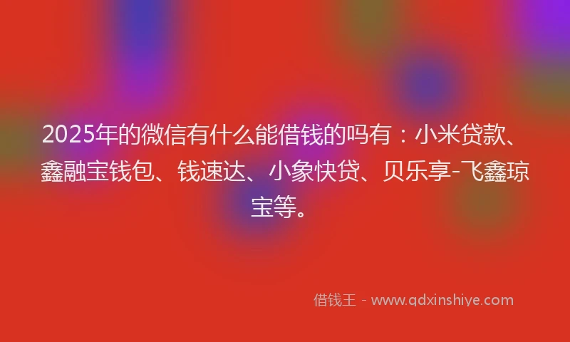 2025年的微信有什么能借钱的吗有：小米贷款、鑫融宝钱包、钱速达、小象快贷、贝乐享-飞鑫琼宝等。
