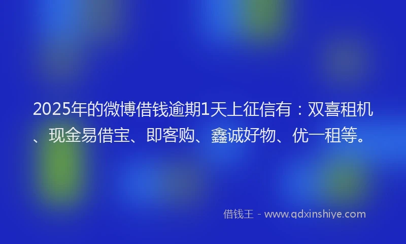 2025年的微博借钱逾期1天上征信有：双喜租机、现金易借宝、即客购、鑫诚好物、优一租等。