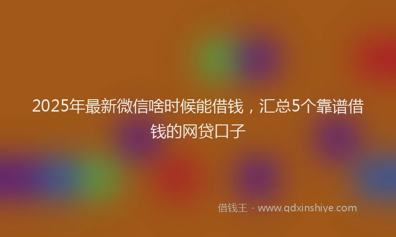 2025年最新微信啥时候能借钱，汇总5个靠谱借钱的网贷口子