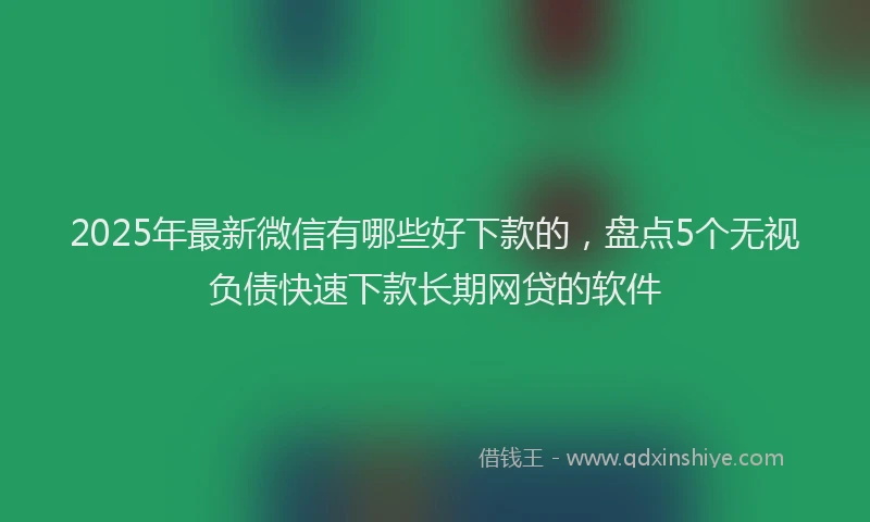 2025年最新微信有哪些好下款的，盘点5个无视负债快速下款长期网贷的软件