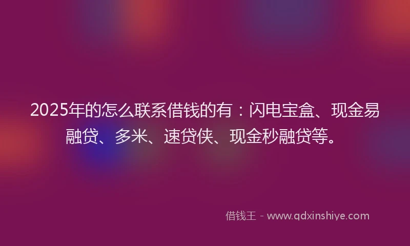 2025年的怎么联系借钱的有：闪电宝盒、现金易融贷、多米、速贷侠、现金秒融贷等。