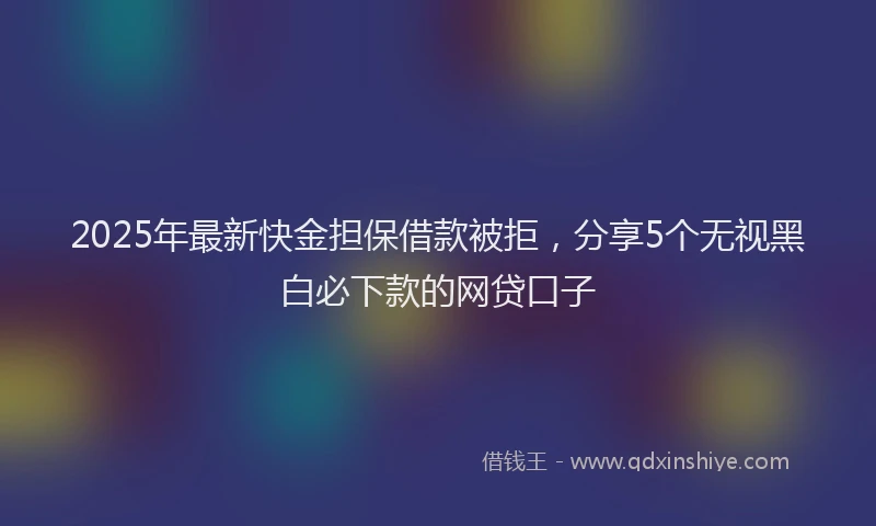 2025年最新快金担保借款被拒，分享5个无视黑白必下款的网贷口子