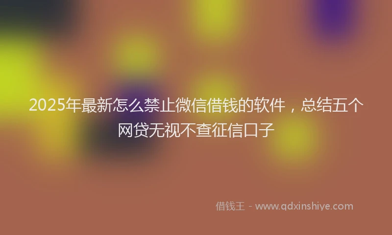 2025年最新怎么禁止微信借钱的软件，总结五个网贷无视不查征信口子