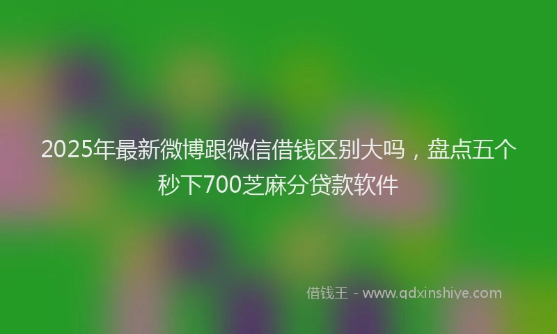 2025年最新微博跟微信借钱区别大吗，盘点五个秒下700芝麻分贷款软件