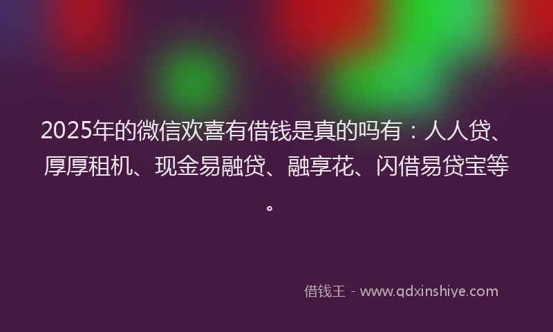 2025年的微信欢喜有借钱是真的吗有：人人贷、厚厚租机、现金易融贷、融享花、闪借易贷宝等。