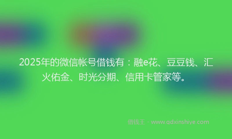 2025年的微信帐号借钱有：融e花、豆豆钱、汇火佑金、时光分期、信用卡管家等。