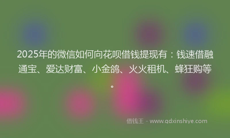 2025年的微信如何向花呗借钱提现有：钱速借融通宝、爱达财富、小金鸽、火火租机、蜂狂购等。