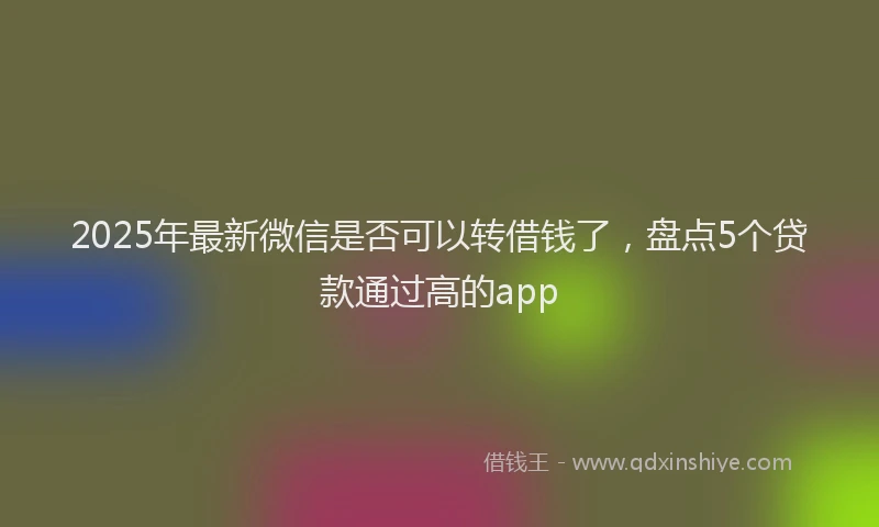 2025年最新微信是否可以转借钱了，盘点5个贷款通过高的app
