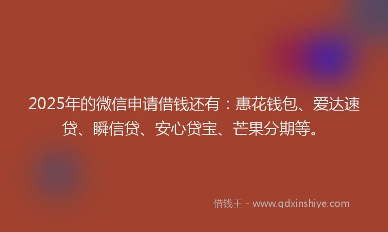 2025年的微信申请借钱还有：惠花钱包、爱达速贷、瞬信贷、安心贷宝、芒果分期等。