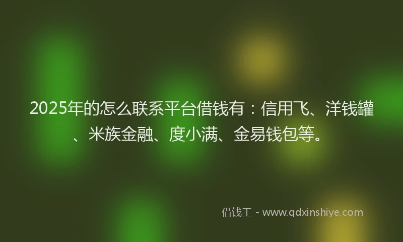 2025年的怎么联系平台借钱有：信用飞、洋钱罐、米族金融、度小满、金易钱包等。