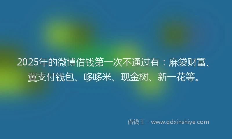 2025年的微博借钱第一次不通过有：麻袋财富、翼支付钱包、哆哆米、现金树、新一花等。