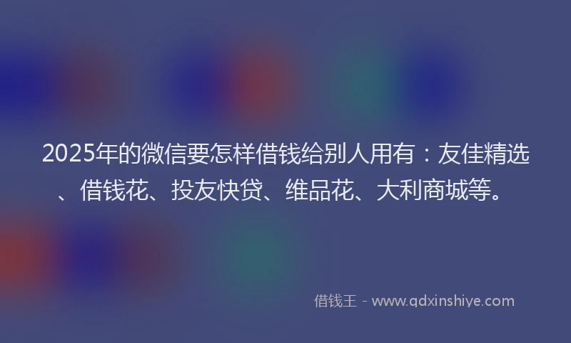 2025年的微信要怎样借钱给别人用有：友佳精选、借钱花、投友快贷、维品花、大利商城等。