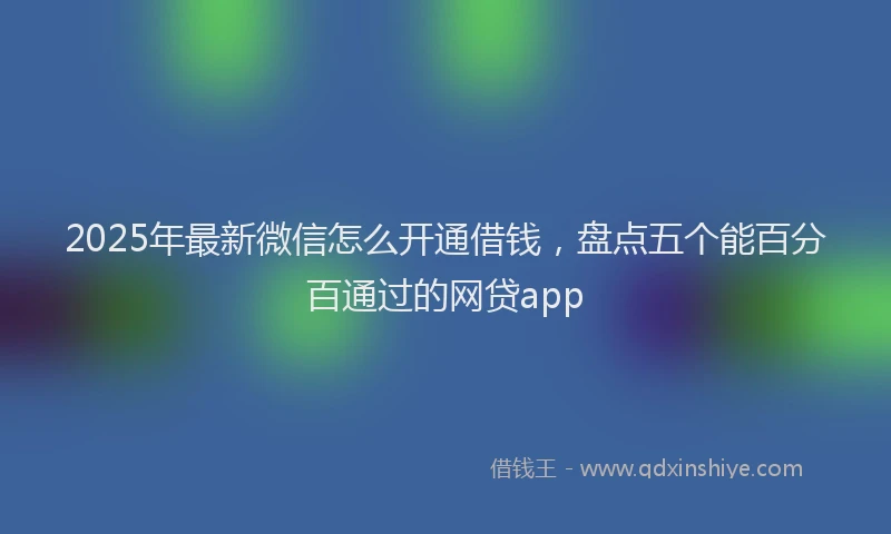 2025年最新微信怎么开通借钱，盘点五个能百分百通过的网贷app