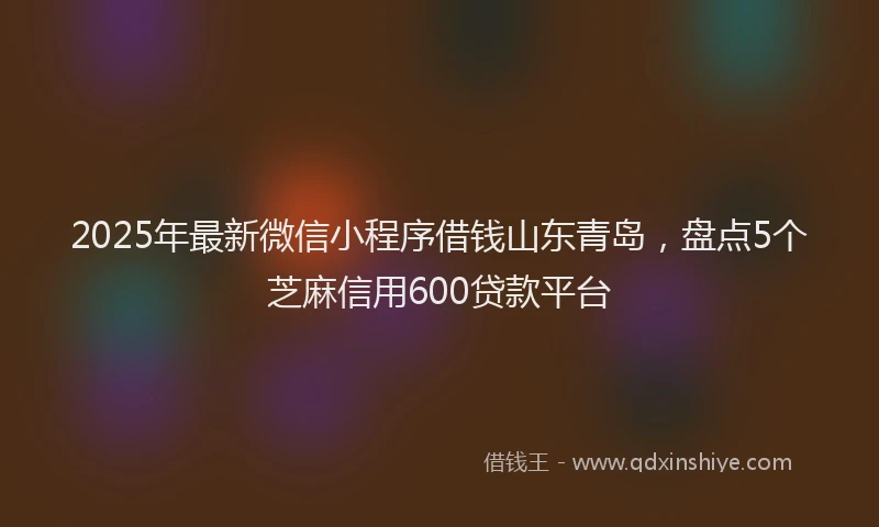 2025年最新微信小程序借钱山东青岛，盘点5个芝麻信用600贷款平台