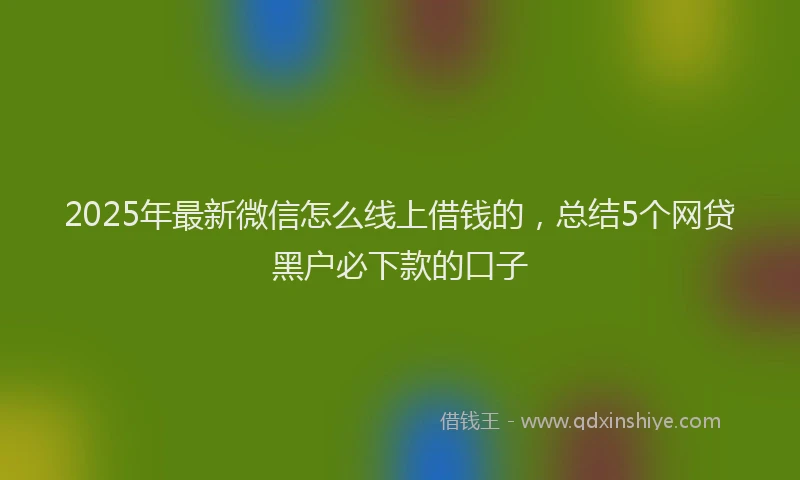 2025年最新微信怎么线上借钱的，总结5个网贷黑户必下款的口子