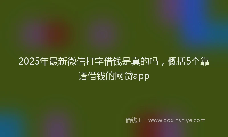 2025年最新微信打字借钱是真的吗，概括5个靠谱借钱的网贷app