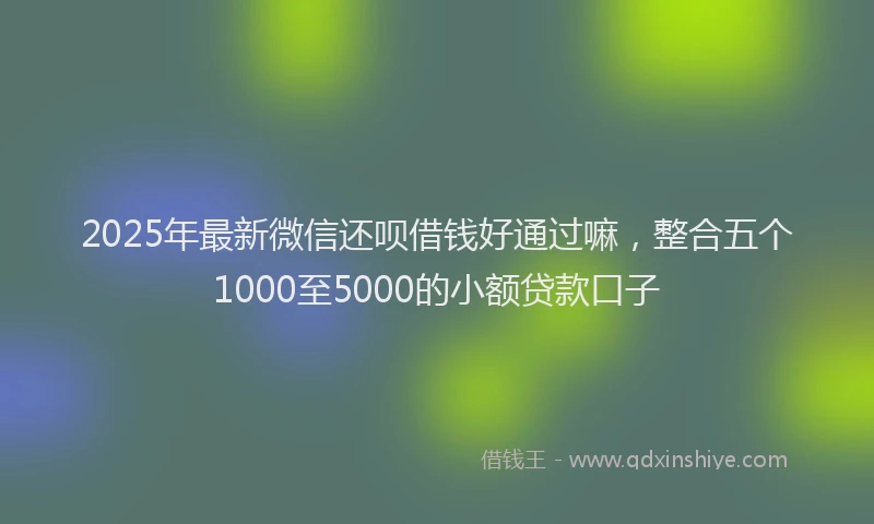 2025年最新微信还呗借钱好通过嘛，整合五个1000至5000的小额贷款口子