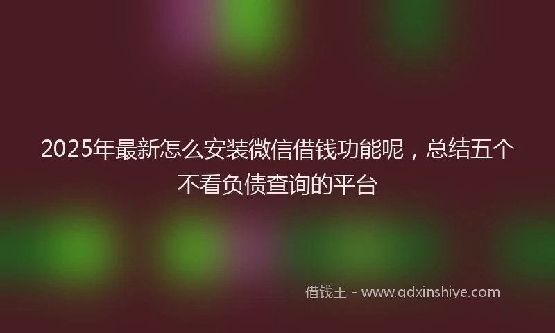 2025年最新怎么安装微信借钱功能呢，总结五个不看负债查询的平台