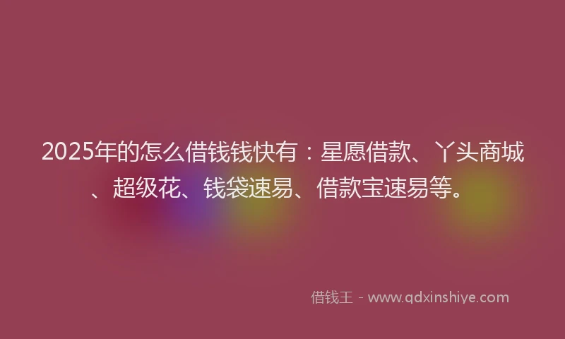 2025年的怎么借钱钱快有：星愿借款、丫头商城、超级花、钱袋速易、借款宝速易等。