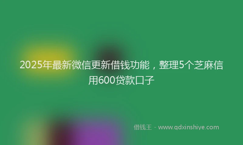 2025年最新微信更新借钱功能，整理5个芝麻信用600贷款口子