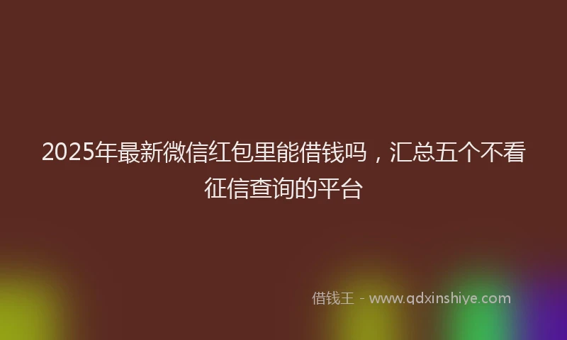 2025年最新微信红包里能借钱吗，汇总五个不看征信查询的平台